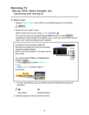 Page 21Watching TV
Blu-ray, DVD, Game Console, etc.
Connecting  and  viewing (2)
2.
Select Input 1. Display Input select  menu  (With the connected equipment turned ON)
 INPUT
2. Select the input used in step 1 Select correct input source, using 
/ and press  
You can also press  the corresponding NUMBER button or press  INPUT
repeatedly to cycle through the available  inputs.  If you are  unsure which input to
select, wait 2 seconds between each selection.
AUDIO
VIDEO
Component and Composite (Video) IN...