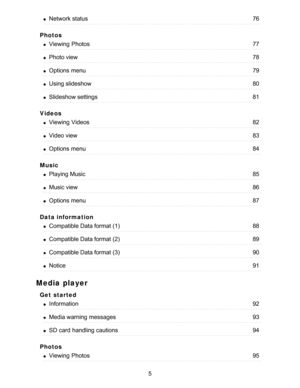 Page 5Photos
Videos
Music
Data information
Media player
Get  started
Photos
Network status76
Viewing  Photos77
Photo view78
Options  menu79
Using slideshow80
Slideshow settings81
Viewing  Videos82
Video view83
Options  menu84
Playing Music85
Music view86
Options  menu87
Compatible Data format (1)88
Compatible Data format (2)89
Compatible Data format (3)90
Notice91
Information92
Media warning  messages93
SD card  handling cautions94
Viewing  Photos95
5  