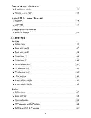 Page 8Control by smartphone, etc.
Using USB Keyboard / Gamepad
Using Bluetooth devices
All settings
Picture
Audio
Smartphone  remote141
Remote  control  via IP142
Keyboard143
Gamepad144
Bluetooth settings145
Setting menu146
Basic  settings  (1)147
Basic  settings  (2)148
Pro settings  (1)149
Pro settings  (2)150
Aspect adjustments151
PC adjustments (1)152
PC adjustments (2)153
HDMI settings154
Advanced  picture  (1)155
Advanced  picture  (2)156
Setting menu157
Basic  settings158
Advanced  audio159
DTV language...