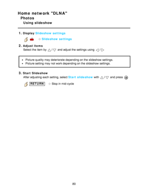 Page 80Home network DLNA
Photos
Using slideshow
1.
Display  Slideshow settings
     Slideshow settings
2.Adjust items
Select the item by 
/ and adjust the settings  using /
Picture quality may deteriorate depending on the slideshow settings.
Picture setting  may not work depending on the slideshow settings.
3.Start Slideshow
After adjusting  each setting, select Start slideshow with 
/ and press  
 RETURN   Stop in mid-cycle
80  