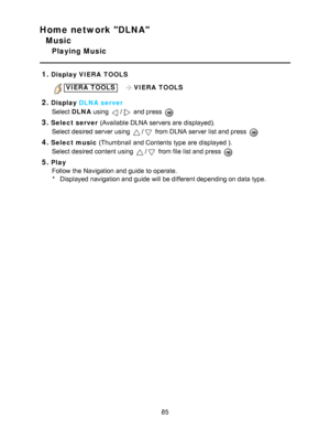 Page 85Home network DLNA
Music
Playing Music
1.
Display  VIERA  TOOLS
VIERA  TOOLS   VIERA  TOOLS
2.Display DLNA server
Select  DLNA using 
/ and press  
3.Select server  (Available DLNA servers are  displayed).
Select desired server using 
/ from DLNA server list and press  
4.Select music  (Thumbnail  and Contents  type are  displayed ).
Select desired content using 
/ from file list and press  
5.Play Follow the Navigation and guide  to operate.* Displayed navigation and guide  will be different depending on...