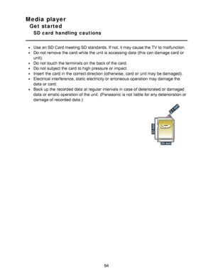 Page 94Media player
Get started
SD card  handling  cautions
Use an SD Card meeting SD standards. If not, it may cause the TV to malfunction.
Do not remove the card  while the unit is accessing  data  (this can damage card  or
unit).
Do not touch  the terminals on the back of the card.
Do not subject the card  to high pressure or impact.
Insert  the card  in the correct direction (otherwise, card  or unit may be damaged).
Electrical interference, static electricity or erroneous  operation may damage the
data  or...