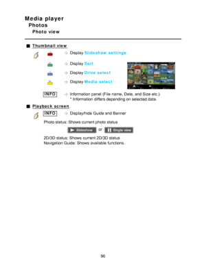 Page 96Media player
Photos
Photo  view
Thumbnail view
Display Slideshow settings
 Display Sort
 Display Drive select
 Display Media select
 INFOInformation  panel  (File  name, Date, and Size  etc.)  
* Information  differs depending on selected data.
Playback  screen
INFODisplay/hide  Guide and Banner
Photo status:  Shows  current photo  status
 or 
2D/3D status:  Shows  current 2D/3D status
Navigation Guide:  Shows  available  functions.
96  