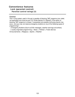 Page 123Convenience features
Lock (parental control)
Parental control ratings (3)
Caution
The V-Chip system used in this set is capable  of blocking NR programs (non  rated,
not applicable  and none) as per  FCC Rules Section15.120(e)(2). If the option of
blocking NR programs is chosen unexpected and possibly confusing results  may
occur, and you may not receive emergency  bulletins or any of the following types of
programming:
Emergency Bulletins (Such as EAS  messages, weather warnings  and others)
Locally...