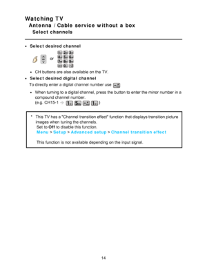 Page 14Watching TV
Antenna / Cable service without a box
Select channels
Select desired channel
    or   
CH  buttons are  also available  on the TV.
Select desired digital  channel
To directly enter a digital channel  number use 
When turning to a digital channel, press  the button to enter the minor  number in a
compound channel  number.
(e.g.  CH15-1
)
* This TV has a Channel transition effect function  that displays transition picture
images when tuning the channels.
 Set

 to 
Off to

 disable this...