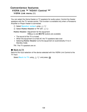 Page 139Convenience features
VIERA Link ™ HDAVI Control ™
VIERA  Link  menu  (1)
You can select the Home theater or TV speakers for audio  output. Control the theater
speakers with the TV remote control. This function  is available  only when a Panasonic
Amplifier or Player theater is connected.
Select Speaker  output  using /
Select Home theater or TV with /
Home theater: Adjustment  for the equipment
VOL(+/-) and MUTE  buttons are  available
The sound of the TV is muted.
When the equipment is turned off, the...