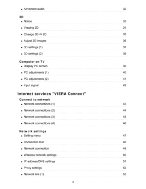 Page 33D
Computer on TV
Internet services VIERA Connect
Connect to network
Network settings
Advanced  audio32
Notice33
Viewing  3D34
Change  3D ⇔ 2D35
Adjust 3D images36
3D settings  (1)37
3D settings  (2)38
Display PC screen39
PC adjustments (1)40
PC adjustments (2)41
Input signal42
Network connections (1)43
Network connections (2)44
Network connections (3)45
Network connections (4)46
Setting menu47
Connection test48
Network connection49
Wireless network  settings50
IP  address/DNS  settings51
Proxy...