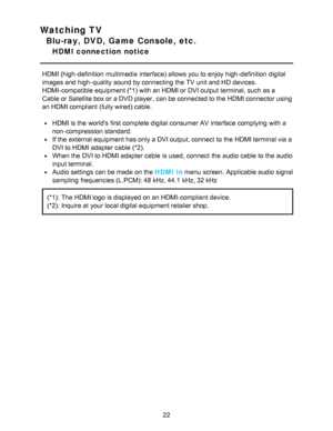 Page 22Watching TV
Blu-ray, DVD, Game Console, etc.
HDMI connection  notice
HDMI (high-definition  multimedia interface) allows you to enjoy high-definition  digital
images and high-quality sound by connecting the TV unit and HD  devices.
HDMI-compatible equipment (*1) with an HDMI or DVI output terminal, such as a
Cable or Satellite box or a DVD player,  can be connected to the HDMI connector using
an HDMI compliant (fully wired) cable.
HDMI is the worlds first complete digital consumer AV interface complying...