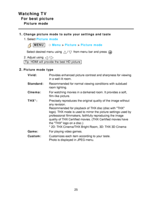 Page 25Watching TV
For best picture
Picture mode
1.
Change picture mode  to suite your settings  and  taste 1. Select Picture  mode
 MENU   Menu  > Picture  > Picture  mode
Select desired menu  using 
/ from menu  bar  and press  
2. Adjust using /
Tip: HDMI will provide the best HD  picture
2.Picture  mode  type Vivid: Provides enhanced picture  contrast and sharpness for viewing
in a well-lit room.
Standard: Recommended for normal viewing conditions  with subdued
room lighting.
Cinema: For watching  movies in...