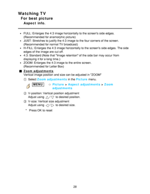 Page 28Watching TV
For best picture
Aspect  info.
FULL: Enlarges  the 4:3 image horizontally to the screens  side edges.
(Recommended for anamorphic picture)
JUST: Stretches to justify the 4:3 image to the four corners of the screen.
(Recommended for normal TV broadcast)
H-FILL: Enlarges  the 4:3 image horizontally to the screens  side edges.  The side
edges of the image are  cut off.
4:3: Standard (Note  that Image  retention of the side bar  may occur  from
displaying  it for a long time.)
ZOOM: Enlarges  the...