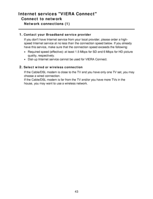 Page 43Internet services VIERA Connect
Connect to network
Network connections  (1)
1.
Contact your Broadband service provider If you dont have Internet service from your  local provider, please  order a high-
speed Internet service at no less than  the connection speed below. If you already
have this service,  make  sure  that the connection speed exceeds the following:
Required speed (effective): at least 1.5 Mbps  for SD and 6 Mbps  for HD  picture
quality, respectively.
Dial-up Internet service cannot  be...