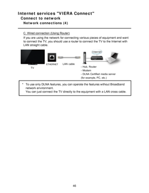 Page 46Internet services VIERA Connect
Connect to network
Network connections  (4)
C. Wired connection (Using Router)
If you are  using the network  for connecting various pieces of equipment and want
to connect  the TV, you should  use a router to connect  the TV to the Internet with
LAN  straight cable.
TV
ETHERNETLAN  cable- Hub, Router
- Modem
- DLNA Certified  media  server
(for example, PC, etc.)
*To use only DLNA features, you can operate the features without Broadband
network  environment.
You can just...