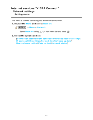 Page 47Internet services VIERA Connect
Network settings
Setting menu
This menu  is used for connecting to a Broadband environment.
1.Display the Menu and  select Network
 MENU Menu > Network
Select  Network  using 
/ from menu  bar  and press  
2.Select the options and  set
(Connection test /Network connection /Wireless network settings /
IP address/DNS  settings /Network link/ Software  update /
New  software notice /Wake  on LAN /Network status )
47  