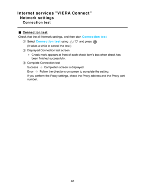 Page 48Internet services VIERA Connect
Network settings
Connection  test
Connection test
Check that the all  Network settings, and then  start  Connection test
Select  Connection test  using / and press  
(It takes a while to cancel the test.)
Displayed Connection test screen
Check mark appears at front  of each check items box when check has
been finished  successfully.
Complete Connection test
Success 
 Completion screen  is displayed.
Error 
 Follow the directions on screen  to complete the setting.
If you...