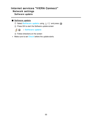 Page 55Internet services VIERA Connect
Network settings
Software update
Software  update
Select Software  update  using / and press  
Press OK  to start  the Software  update screen
   Software  update
Follow directions on the screen
Make  sure  to set Clock  before the update starts.
55  