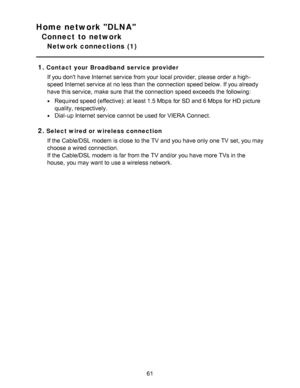 Page 61Home network DLNA
Connect to network
Network connections  (1)
1.
Contact your Broadband service provider If you dont have Internet service from your  local provider, please  order a high-
speed Internet service at no less than  the connection speed below. If you already
have this service,  make  sure  that the connection speed exceeds the following:
Required speed (effective): at least 1.5 Mbps  for SD and 6 Mbps  for HD  picture
quality, respectively.
Dial-up Internet service cannot  be used for VIERA...