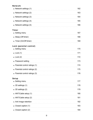 Page 9Network
Timer
Lock (parental  control)
Setup
Network settings  (1)162
Network settings  (2)163
Network settings  (3)164
Network settings  (4)165
Network settings  (5)166
Setting menu167
Sleep (Off timer)168
Timer (On/Off timer)169
Setting menu170
Lock (1)171
Lock (2)172
Password setting173
Parental control  ratings  (1)174
Parental control  ratings  (2)175
Parental control  ratings  (3)176
Setting menu177
3D settings  (1)178
3D settings  (2)179
ANT/Cable setup  (1)180
ANT/Cable setup  (2)181
Anti Image...