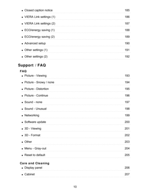 Page 10Support / FAQ
FAQ
Care and  Cleaning
Closed caption notice185
VIERA  Link settings  (1)186
VIERA  Link settings  (2)187
ECO/energy  saving (1)188
ECO/energy  saving (2)189
Advanced  setup190
Other  settings  (1)191
Other  settings  (2)192
Picture - Viewing193
Picture - Snowy  / none194
Picture - Distortion195
Picture - Continue196
Sound - none197
Sound - Unusual198
Networking199
Software  update200
3D - Viewing201
3D - Format202
Other203
Menu  - Gray-out204
Reset to default205
Display panel206...