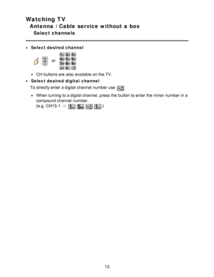 Page 13Watching TV
Antenna / Cable service without a box
Select channels
Select desired channel
    or   
CH  buttons are  also available  on the TV.
Select desired digital  channel
To directly enter a digital channel  number use 
When turning to a digital channel, press  the button to enter the minor  number in a
compound channel  number.
(e.g.  CH15-1
)
13  