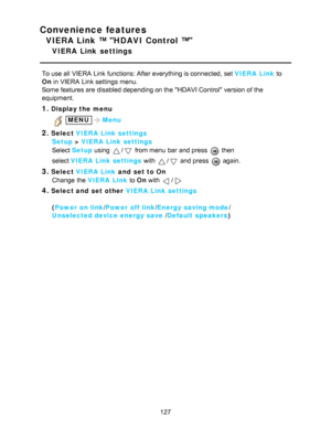 Page 127Convenience features
VIERA Link ™ HDAVI Control ™
VIERA  Link  settings
To use all  VIERA  Link functions: After everything is connected, set VIERA  Link to
On in VIERA  Link settings  menu.
Some features are  disabled depending on the HDAVI Control version of the
equipment.
1.Display the menu
 MENUMenu
2.Select  VIERA  Link settings
Setup  > VIERA  Link settings
Select  Setup  using 
/ from menu  bar  and press   then  
select  VIERA  Link settings  with 
/ and press   again. 
3.Select VIERA  Link  and...