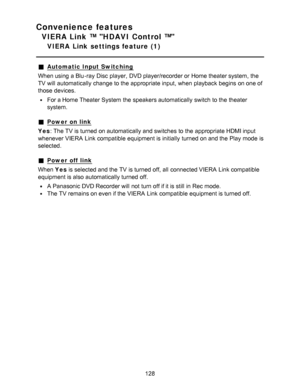 Page 128Convenience features
VIERA Link ™ HDAVI Control ™
VIERA  Link  settings feature  (1)
Automatic Input Switching
When using a Blu -ray Disc  player,  DVD player/recorder or Home theater system,  the
TV will automatically change to the appropriate input,  when playback  begins  on one of
those  devices.
For a Home Theater  System the speakers automatically switch to the theater
system.
Power  on link
Yes : The TV is turned on automatically and switches to the appropriate HDMI input
whenever VIERA  Link...