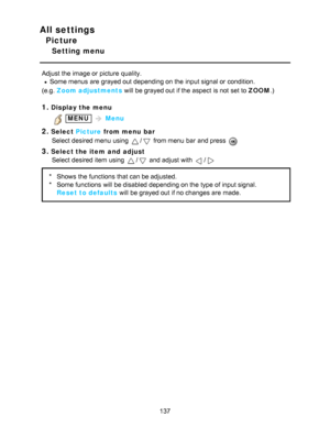 Page 137All settings
Picture
Setting menu
Adjust the image or picture  quality.
Some menus  are  grayed out depending on the input signal or condition.
(e.g.   Zoom adjustments  will be grayed out if the aspect  is not set to ZOOM .)
1.Display the menu
 MENU  Menu
2.Select  Picture  from menu  bar
Select desired menu  using 
/ from menu  bar  and press  
3.Select the item  and  adjust Select desired item using 
/ and adjust with /
* Shows  the functions  that can be adjusted.
* Some functions  will be disabled...