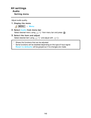 Page 146All settings
Audio
Setting menu
Adjust audio  quality.
1.Display the menu
 MENU  Menu
2.Select  Audio from menu  bar
Select desired menu  using 
/ from menu  bar  and press  
3.Select the item  and  adjust Select desired item using 
/ and adjust with /
* Shows  the functions  that can be adjusted.
* Some functions  will be disabled depending on the type of input signal.
Reset to defaults  will be grayed out if no changes are  made.
146  