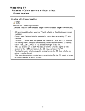 Page 16Watching TV
Antenna / Cable service without a box
Closed  caption
Viewing with Closed caption
 CC
Switches  the Closed caption mode.
(  Closed caption Off  / Closed caption On / Closed caption On mute  )
*CC  is not available  when watching  TV with a Cable or Satellite box connected
via HDMI.
* Contact  your  Cable or Satellite operator for instructions on enabling CC  with
their  box.
* The TVs CC  button does not operate the Satellite or Cable boxs CC  function.
* For viewing the CC  of digital...