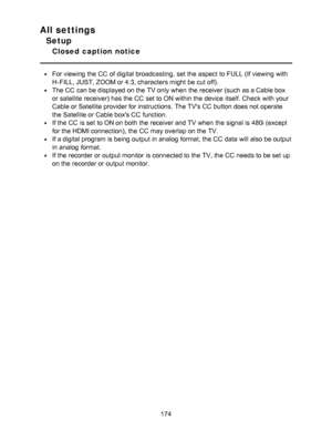 Page 174All settings
Setup
Closed  caption  notice
For viewing the CC  of digital broadcasting,  set the aspect  to FULL  (If viewing with
H-FILL, JUST, ZOOM or 4:3, characters might  be cut off).
The CC  can be displayed on the TV only when the receiver (such  as a Cable box
or satellite receiver) has the CC  set to ON within the device itself. Check with your
Cable or Satellite provider for instructions. The TVs CC  button does not operate
the Satellite or Cable boxs CC  function.
If the CC  is set to ON on...