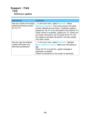 Page 189Support / FAQ
FAQ
Software update
QuestionsAnswers
How  do I check for the latest
software (firmware) version
for my TV?
In the main menu, select Network . Select
Software  update . The current version and latest
version software will be shown. If software update is
grayed out, the TV is not connected to the Internet. If a
newer version is available, update your  TV. Follow the
on screen  instructions, do not power off the TV until
the update is complete. Be patient; firmware update
may take a while.
How...
