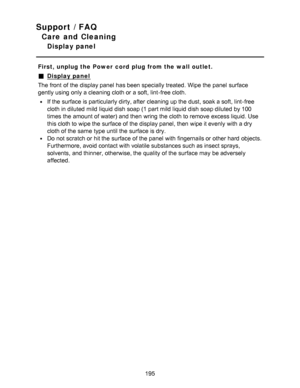 Page 195Support / FAQ
Care and Cleaning
Display panel
First, unplug the Power  cord  plug from the wall outlet.
Display panel
The front  of the display panel  has been specially treated. Wipe the panel  surface
gently using only a cleaning cloth or a soft, lint-free cloth.
If the surface is particularly dirty, after  cleaning up the dust, soak a soft, lint-free
cloth in diluted  mild liquid dish soap (1 part mild liquid dish soap diluted  by 100
times the amount of water) and then  wring the cloth to remove...