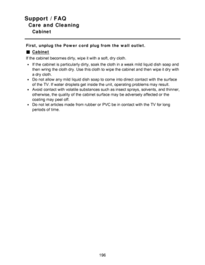 Page 196Support / FAQ
Care and Cleaning
Cabinet
First, unplug the Power  cord  plug from the wall outlet.
Cabinet
If the cabinet becomes dirty, wipe it with a soft, dry cloth.
If the cabinet is particularly dirty, soak the cloth in a weak mild liquid dish soap and
then  wring the cloth dry. Use this cloth to wipe the cabinet and then  wipe it dry with
a dry cloth.
Do not allow any mild liquid dish soap to come  into direct  contact with the surface
of the TV. If water  droplets get inside the unit, operating...