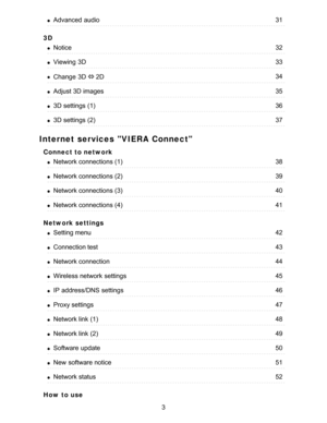 Page 33D
Internet services VIERA Connect
Connect to network
Network settings
How  to use
Advanced  audio31
Notice32
Viewing  3D33
Change  3D ⇔ 2D34
Adjust 3D images35
3D settings  (1)36
3D settings  (2)37
Network connections (1)38
Network connections (2)39
Network connections (3)40
Network connections (4)41
Setting menu42
Connection test43
Network connection44
Wireless network  settings45
IP  address/DNS  settings46
Proxy settings47
Network link  (1)48
Network link  (2)49
Software  update50
New  software...