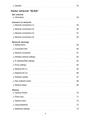 Page 4Home network DLNA
Get  started
Connect to network
Network settings
Photos
Operate53
Information54
Network connections (1)55
Network connections (2)56
Network connections (3)57
Network connections (4)58
Setting menu59
Connection test60
Network connection61
Wireless network  settings62
IP  address/DNS  settings63
Proxy settings64
Network link  (1)65
Network link  (2)66
Software  update67
New  software notice68
Network status69
Viewing  Photos70
Photo view71
Options  menu72
Using slideshow73
Slideshow...