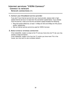 Page 38Internet services VIERA Connect
Connect to network
Network connections  (1)
1.
Contact your Broadband service provider If you dont have Internet service from your  local provider, please  order a high-
speed Internet service at no less than  the connection speed below. If you already
have this service,  make  sure  that the connection speed exceeds the following:
Required speed (effective): at least 1.5 Mbps  for SD and 6 Mbps  for HD  picture
quality, respectively.
Dial-up Internet service cannot  be...