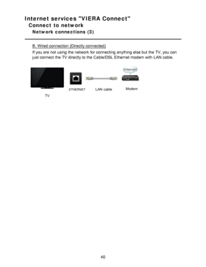 Page 40Internet services VIERA Connect
Connect to network
Network connections  (3)
B.  Wired connection (Directly connected)
If you are  not using the network  for connecting anything else but the TV, you can
just connect  the TV directly to the Cable/DSL Ethernet modem with LAN  cable.
        
TV
ETHERNETLAN  cableModem
40  