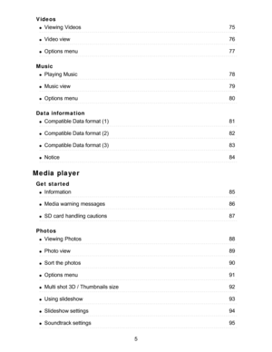 Page 5Videos
Music
Data information
Media player
Get  started
Photos
Viewing  Videos75
Video view76
Options  menu77
Playing Music78
Music view79
Options  menu80
Compatible Data format (1)81
Compatible Data format (2)82
Compatible Data format (3)83
Notice84
Information85
Media warning  messages86
SD card  handling cautions87
Viewing  Photos88
Photo view89
Sort the photos90
Options  menu91
Multi shot 3D / Thumbnails size92
Using slideshow93
Slideshow settings94
Soundtrack settings95
5  