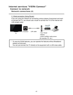 Page 41Internet services VIERA Connect
Connect to network
Network connections  (4)
C. Wired connection (Using Router)
If you are  using the network  for connecting various pieces of equipment and want
to connect  the TV, you should  use a router to connect  the TV to the Internet with
LAN  straight cable.
TV
ETHERNETLAN  cable- Hub, Router
- Modem
- DLNA Certified  media  server
(for example, PC, etc.)
*To use only DLNA features, you can operate the features without Broadband
network  environment.
You can just...