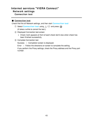 Page 43Internet services VIERA Connect
Network settings
Connection  test
Connection test
Check that the all  Network settings, and then  start  Connection test
Select  Connection test  using / and press  
(It takes a while to cancel the test.)
Displayed Connection test screen
Check mark appears at front  of each check items box when check has
been finished  successfully.
Complete Connection test
Success 
 Completion screen  is displayed.
Error 
 Follow the directions on screen  to complete the setting.
If you...