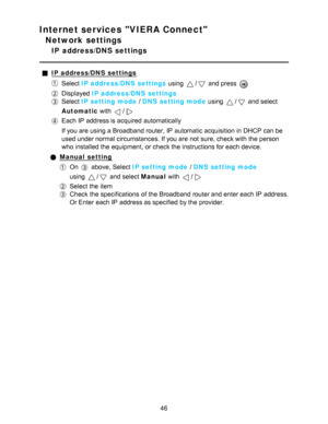 Page 46Internet services VIERA Connect
Network settings
IP  address/DNS settings
IP address/DNS  settings
Select IP address/DNS  settings  using / and press  
Displayed IP address/DNS  settings
Select IP setting mode  / DNS setting mode  using / and select
Automatic  with 
/
Each IP  address is acquired automatically
If you are  using a Broadband router, IP  automatic acquisition in DHCP can be
used under normal circumstances. If you are  not sure, check with the person
who installed the equipment,  or check...