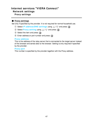 Page 47Internet services VIERA Connect
Network settings
Proxy settings
Proxy settings
Set  only if specified  by the provider. It is not required for normal household use.
Select  IP address/DNS  settings  using / and press  
Select Proxy setting  using / and press  
Select the item and press  
Enter address or port number and press  
Proxy address
This is the address of the relay server that is connected to the target server instead
of the browser and sends data  to the browser. Setting is only required if...