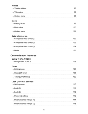 Page 6Videos
Music
Data information
Convenience features
Using VIERA  TOOLS
Timer
Lock (parental  control)
Viewing  Videos96
Video view97
Options  menu98
Playing Music99
Music view100
Options  menu101
Compatible Data format (1)102
Compatible Data format (2)103
Compatible Data format (3)104
Notice105
Using VIERA  TOOLS106
Setting menu107
Sleep (Off timer)108
Timer (On/Off timer)109
Setting menu110
Lock (1)111
Lock (2)112
Password setting113
Parental control  ratings  (1)114
Parental control  ratings  (2)115
6  