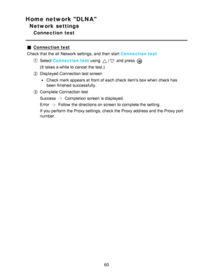 Page 60Home network DLNA
Network settings
Connection  test
Connection test
Check that the all  Network settings, and then  start  Connection test
Select  Connection test  using / and press  
(It takes a while to cancel the test.)
Displayed Connection test screen
Check mark appears at front  of each check items box when check has
been finished  successfully.
Complete Connection test
Success 
 Completion screen  is displayed.
Error 
 Follow the directions on screen  to complete the setting.
If you perform  the...