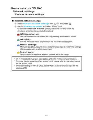 Page 62Home network DLNA
Network settings
Wireless network settings
Wireless network settings
Select Wireless network settings  with / and press  
Display Wireless networks  and select access point.
Or select connection method  (below) with color key and follow the
directions on screen  to complete the setting.
WPS  (push  button):
You can connect  to the access point by pressing a connection button.
WPS  (PIN):
Set  the PIN code that is displayed on the TV on the access point.
Manual  settings:
Manually  set...