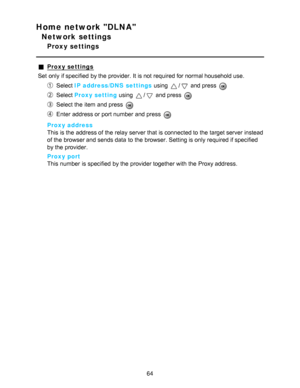 Page 64Home network DLNA
Network settings
Proxy settings
Proxy settings
Set  only if specified  by the provider. It is not required for normal household use.
Select  IP address/DNS  settings  using / and press  
Select Proxy setting  using / and press  
Select the item and press  
Enter address or port number and press  
Proxy address
This is the address of the relay server that is connected to the target server instead
of the browser and sends data  to the browser. Setting is only required if specified
by the...