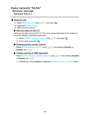Page 65Home network DLNA
Network settings
Network link (1)
Network link
Select Network link using / and press  
Displayed  Network link
Select the item and set
Edit the name  of this TV
Sets  your  favorite name  for this TV. This name  will be displayed on the screen  of
the other Network compatible equipment.
Select  VIERA  network name  using / and press  
Enter name  and press  
Enabling DLNA remote control
Select DLNA remote control  using 
/ and switches Disable or
Enable  with 
/
Volume setting in DMR...