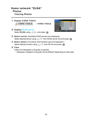 Page 70Home network DLNA
Photos
Viewing Photos
1.
Display  VIERA  TOOLS
VIERA  TOOLS    VIERA  TOOLS
 
2.Display DLNA server
Select  DLNA using 
/ and press  
3.Select server  (Available DLNA servers are  displayed).
Select desired server using 
/ from DLNA server list and press  
4.Select photo  (Thumbnail  and Contents  type are  displayed ).
Select desired content using 
/ from file list and press  
5.View Follow the Navigation and guide  to operate.* Displayed navigation and guide  will be different...
