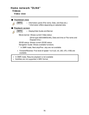 Page 76Home network DLNA
Videos
Video  view
Thumbnail view
INFOInformation  panel  (File  name, Date, and Size  etc.)  
* Information  differs depending on selected data.
Playback  screen
INFODisplay/hide  Guide and Banner
Movie banner: Shows  current Video status (Drive type (SD/USB/DLNA), Date and time or File name  and
Elapsed time.) 
2D/3D status:  Shows  current 2D/3D status
Navigation Guide:  Shows  available  functions.
* In DMR mode, Next skip/Prev. skip are  not available.
Forward/Reverse:  Five level...