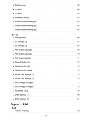 Page 9Setup
Support / FAQ
FAQ
Setting menu159
Lock (1)160
Lock (2)161
Password setting162
Parental control  ratings  (1)163
Parental control  ratings  (2)164
Parental control  ratings  (3)165
Setting menu166
3D settings  (1)167
3D settings  (2)168
ANT/Cable setup  (1)169
ANT/Cable setup  (2)170
Anti Image retention171
Closed caption (1)172
Closed caption (2)173
Closed caption notice174
VIERA  Link settings  (1)175
VIERA  Link settings  (2)176
ECO/energy  saving (1)177
ECO/energy  saving (2)178
Advanced...