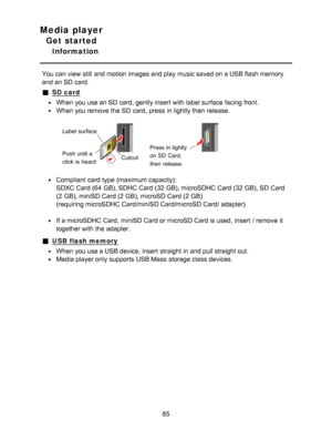 Page 85Media player
Get started
Information
You can view  still  and motion  images and play music saved on a USB flash memory
and an SD card.
SD card
When you use an SD card, gently insert  with label surface facing front.
When you remove the SD card, press  in lightly then  release.
Label  surface
Push until a 
click  is  heardCutoutPress in lightly 
on SD Card,  
then  release.
Compliant  card  type (maximum capacity):
SDXC Card (64  GB), SDHC Card (32  GB), microSDHC Card (32  GB), SD Card
(2 GB), miniSD...